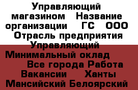 Управляющий магазином › Название организации ­ "ГС", ООО › Отрасль предприятия ­ Управляющий › Минимальный оклад ­ 35 000 - Все города Работа » Вакансии   . Ханты-Мансийский,Белоярский г.